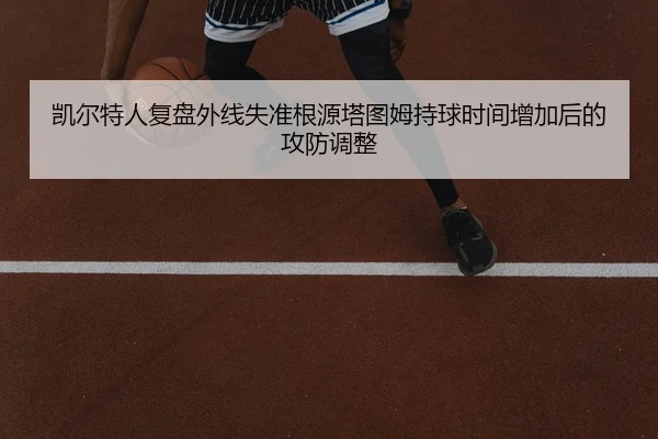凯尔特人复盘外线失准根源塔图姆持球时间增加后的攻防调整